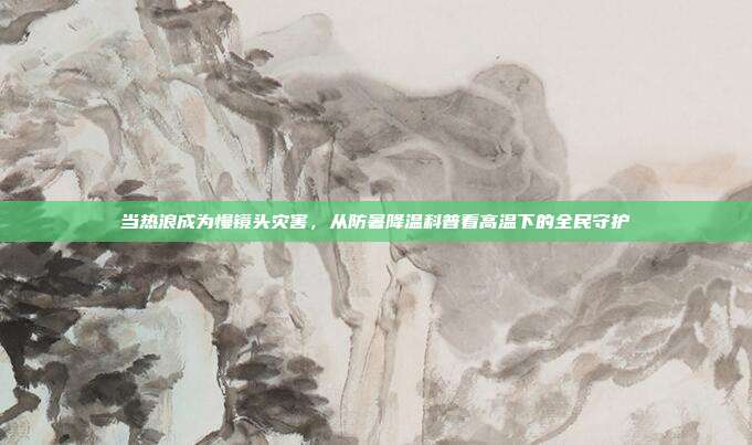 当热浪成为慢镜头灾害,从防暑降温科普看高温下的全民守护