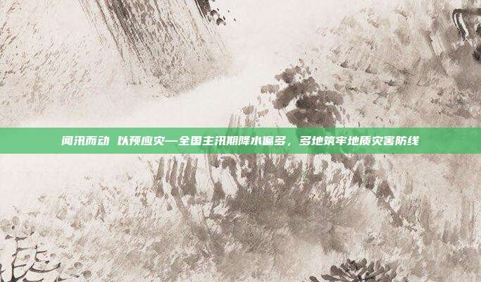 闻汛而动 以预应灾—全国主汛期降水偏多，多地筑牢地质灾害防线
