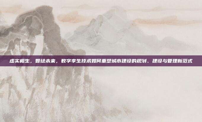 虚实相生,智绘未来,数字孪生技术如何重塑城市建设的规划、建设与管理新范式