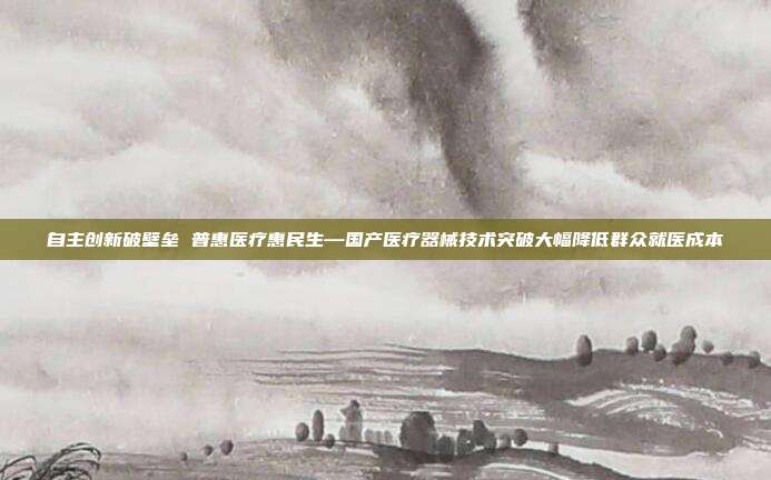 自主创新破壁垒 普惠医疗惠民生—国产医疗器械技术突破大幅降低群众就医成本