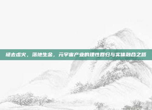 褪去虚火,落地生金,元宇宙产业的理性回归与实体融合之路