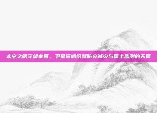 太空之眼守望家园,卫星遥感织就防灾减灾与国土监测的天网