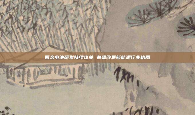 固态电池研发持续攻关 有望改写新能源行业格局
