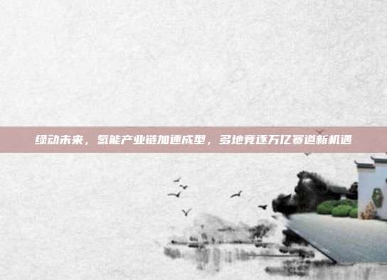 绿动未来，氢能产业链加速成型，多地竞逐万亿赛道新机遇