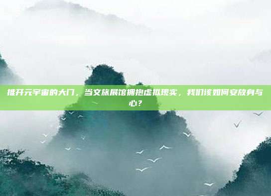 推开元宇宙的大门，当文旅展馆拥抱虚拟现实，我们该如何安放身与心？