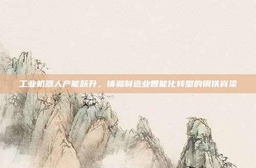 工业机器人产能跃升,铸就制造业智能化转型的钢铁脊梁
