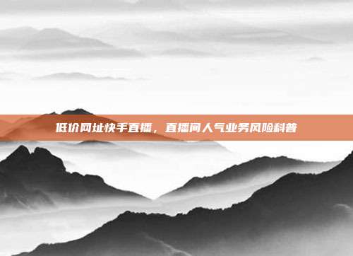 低价网址快手直播,直播间人气业务风险科普