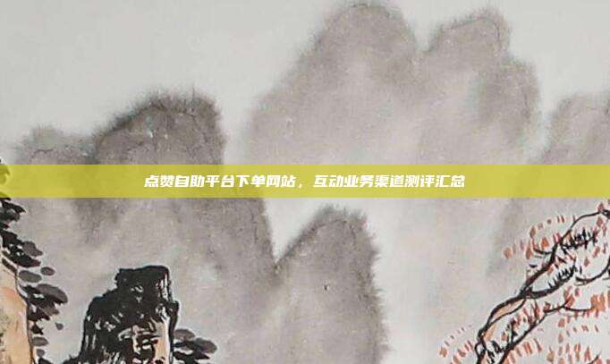 点赞自助平台下单网站,互动业务渠道测评汇总