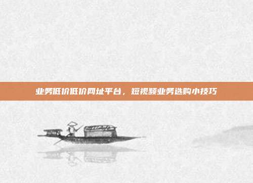 业务低价低价网址平台,短视频业务选购小技巧
