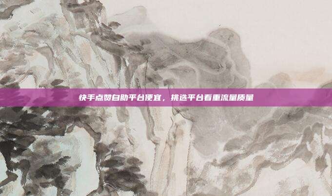 快手点赞自助平台便宜，挑选平台看重流量质量