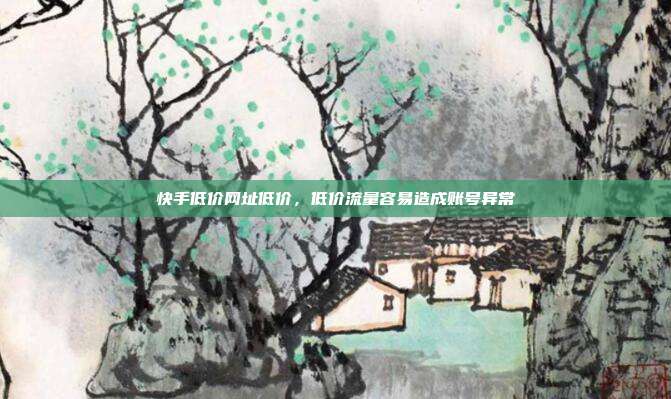 快手低价网址低价,低价流量容易造成账号异常