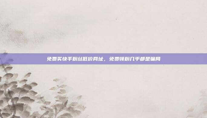 免费买快手粉丝低价网址，免费领粉几乎都是骗局
