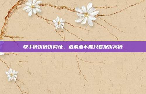 快手低价低价网址，选渠道不能只看报价高低