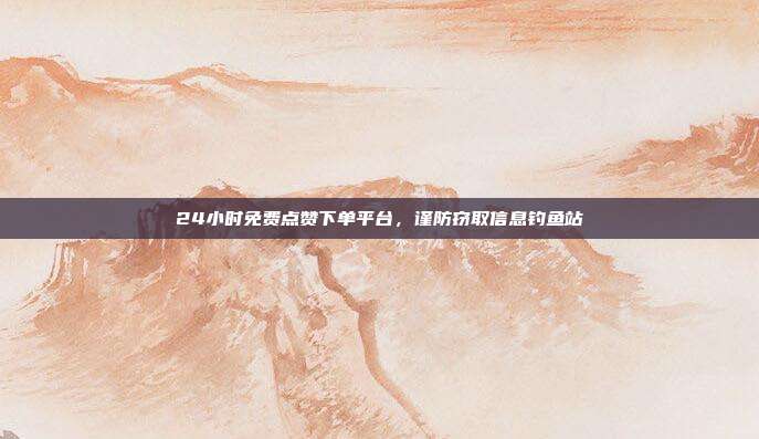 24小时免费点赞下单平台,谨防窃取信息钓鱼站