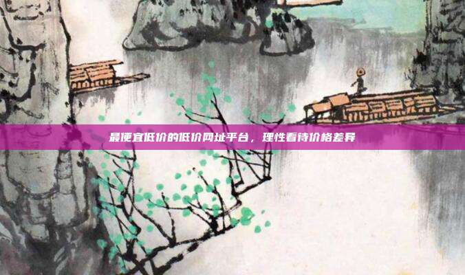 最便宜低价的低价网址平台,理性看待价格差异