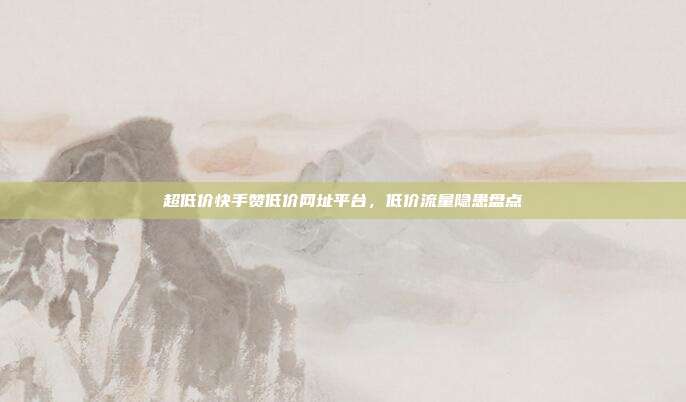 超低价快手赞低价网址平台,低价流量隐患盘点