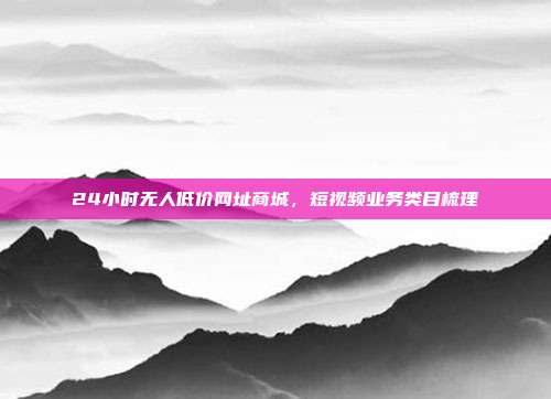 24小时无人低价网址商城,短视频业务类目梳理