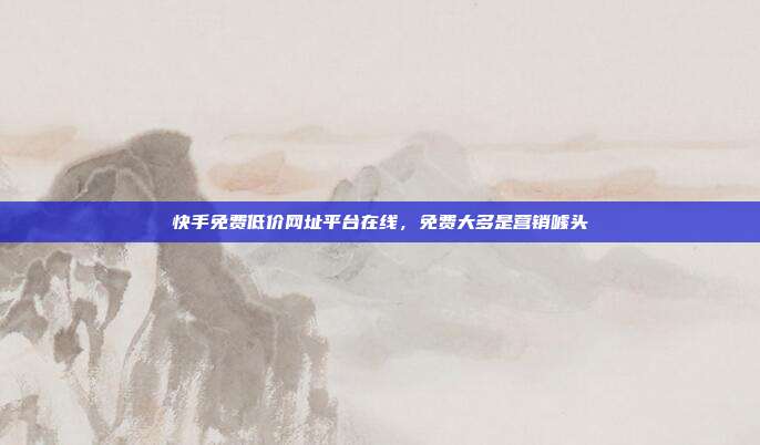 快手免费低价网址平台在线,免费大多是营销噱头