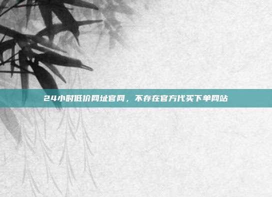 24小时低价网址官网,不存在官方代买下单网站