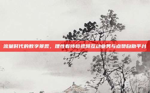 流量时代的数字景观,理性看待短视频互动业务与点赞自助平台