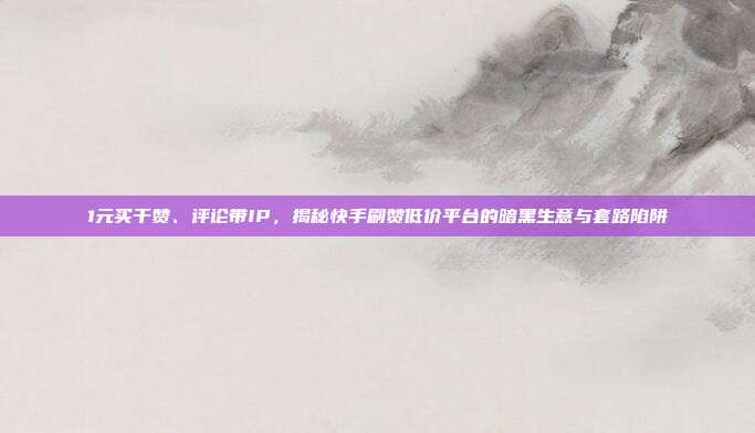 1元买千赞、评论带IP,揭秘快手刷赞低价平台的暗黑生意与套路陷阱