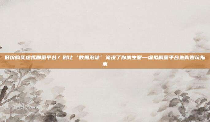 低价购买虚拟刷量平台?别让‘数据泡沫’淹没了你的生意—虚拟刷量平台选购避坑指南