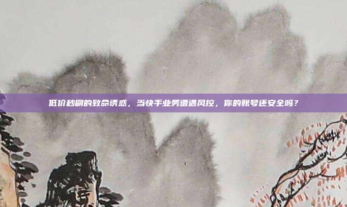 低价秒刷的致命诱惑,当快手业务遭遇风控,你的账号还安全吗?