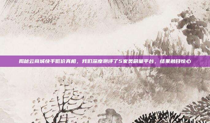 揭秘云商城快手低价真相，我们深度测评了5家类刷量平台，结果触目惊心