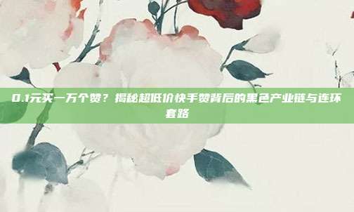 0.1元买一万个赞？揭秘超低价快手赞背后的黑色产业链与连环套路