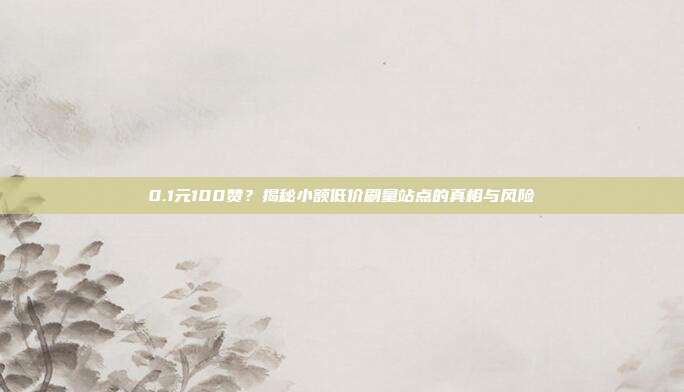 0.1元100赞？揭秘小额低价刷量站点的真相与风险