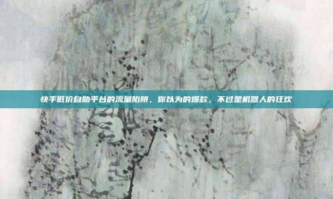 快手低价自助平台的流量陷阱,你以为的爆款,不过是机器人的狂欢