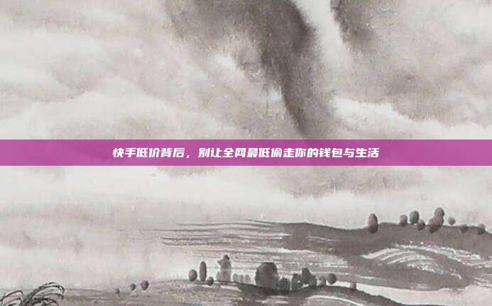 快手低价背后,别让全网最低偷走你的钱包与生活