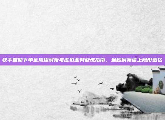 快手自助下单全流程解析与虚拟业务避坑指南,当秒到账遇上隐形雷区