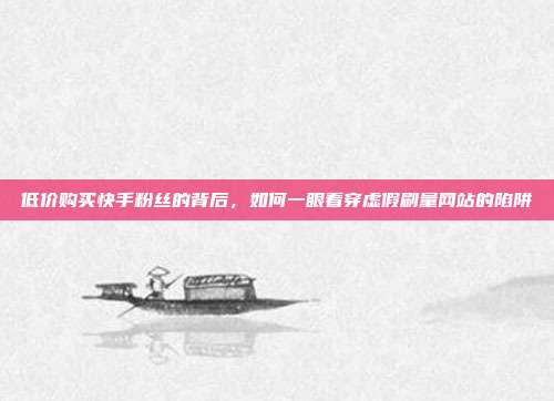 低价购买快手粉丝的背后，如何一眼看穿虚假刷量网站的陷阱