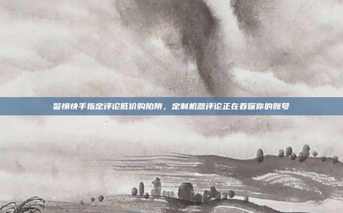 警惕快手指定评论低价购陷阱，定制机器评论正在吞噬你的账号