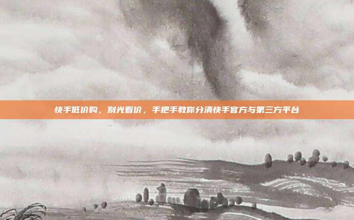 快手低价购，别光看价，手把手教你分清快手官方与第三方平台