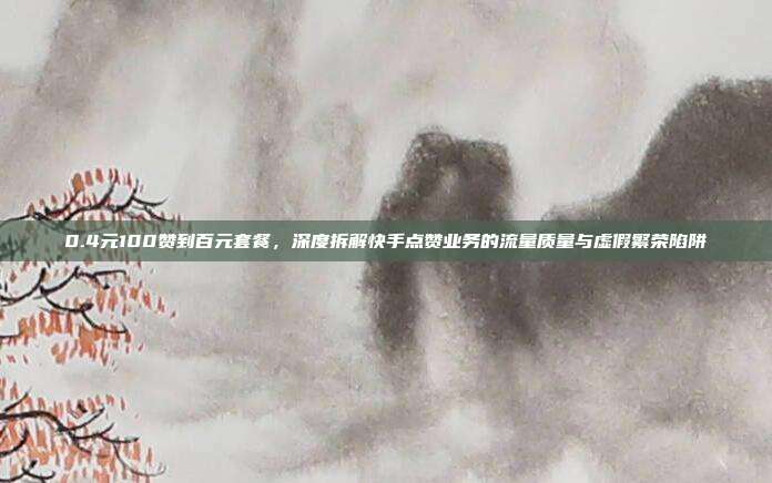 0.4元100赞到百元套餐,深度拆解快手点赞业务的流量质量与虚假繁荣陷阱