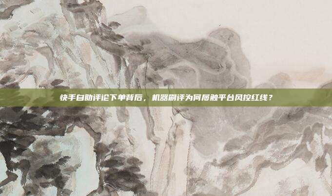 快手自助评论下单背后,机器刷评为何屡触平台风控红线?