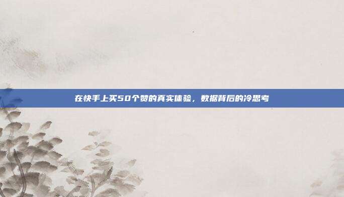 在快手上买50个赞的真实体验,数据背后的冷思考