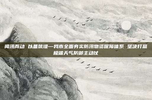 闻汛而动 以备筑堤—我市全面夯实防汛物资保障体系 坚决打赢极端天气防御主动仗