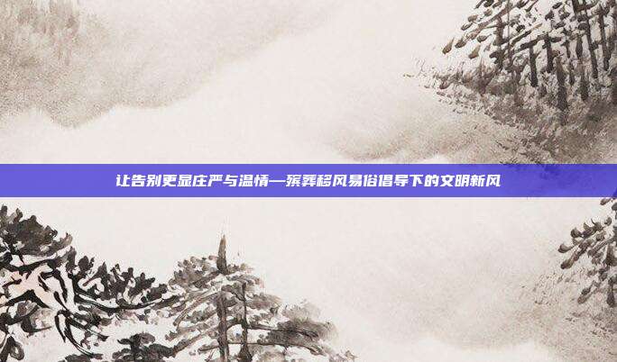 让告别更显庄严与温情—殡葬移风易俗倡导下的文明新风