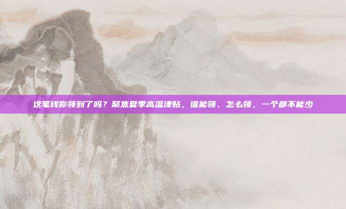 这笔钱你领到了吗?聚焦夏季高温津贴,谁能领、怎么领,一个都不能少