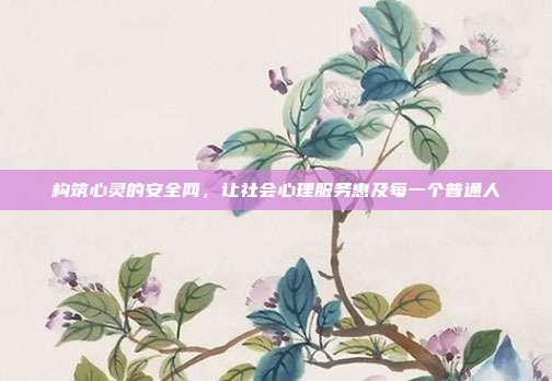 构筑心灵的安全网,让社会心理服务惠及每一个普通人