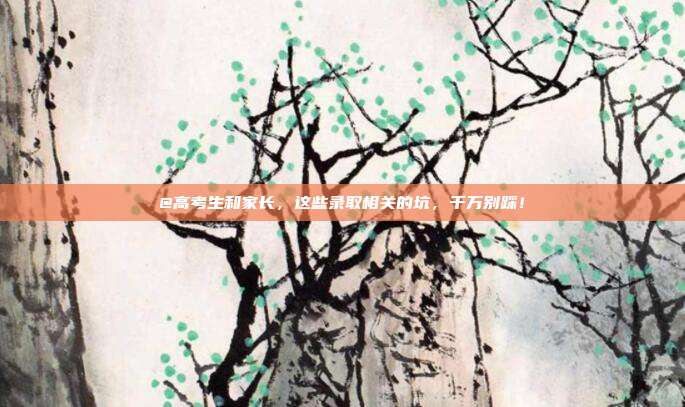 @高考生和家长,这些录取相关的坑,千万别踩!