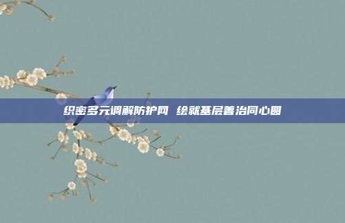织密多元调解防护网 绘就基层善治同心圆