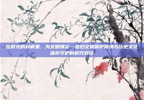 在时光的刻痕里,为文明拂尘—老旧文物保护修缮与历史文化遗存守护的时代对话