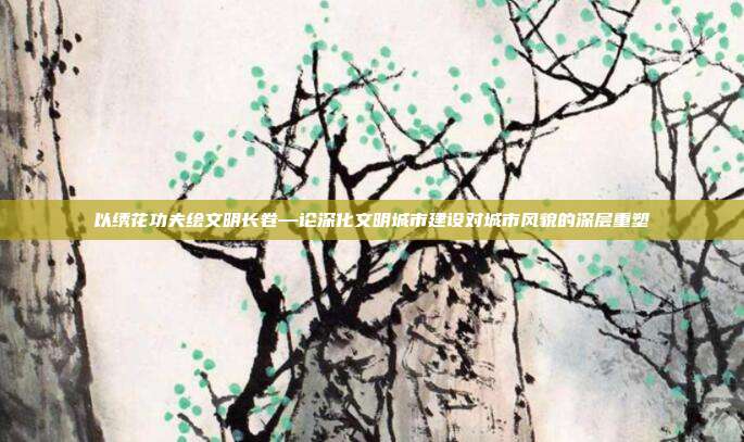 以绣花功夫绘文明长卷—论深化文明城市建设对城市风貌的深层重塑