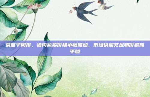 菜篮子周报,猪肉蔬菜价格小幅波动,市场供应充足物价整体平稳