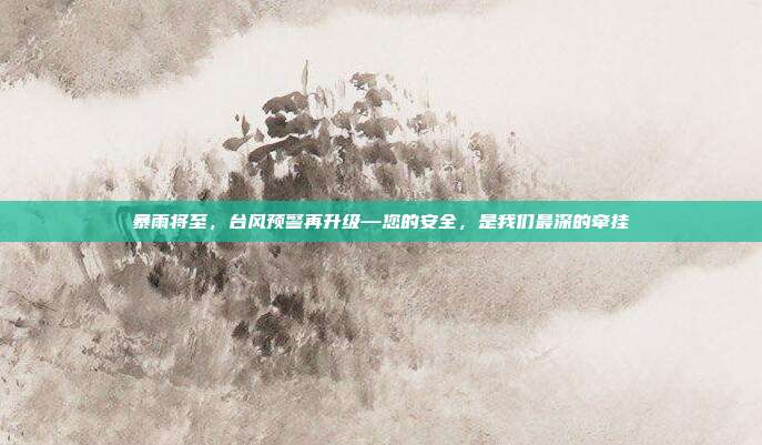 暴雨将至,台风预警再升级—您的安全,是我们最深的牵挂