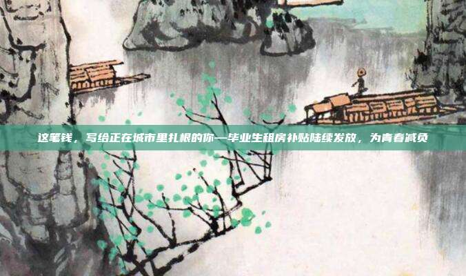 这笔钱，写给正在城市里扎根的你—毕业生租房补贴陆续发放，为青春减负